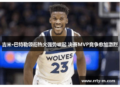 吉米·巴特勒领衔热火强势崛起 决赛MVP竞争愈加激烈