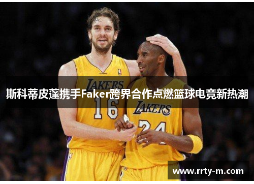 斯科蒂皮蓬携手Faker跨界合作点燃篮球电竞新热潮