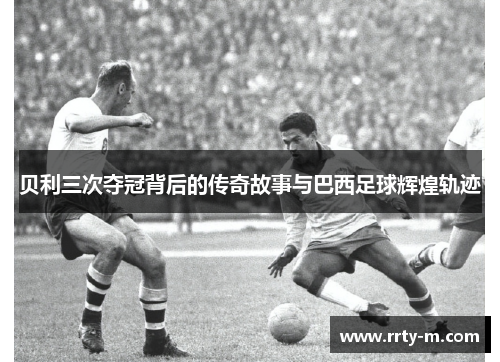 贝利三次夺冠背后的传奇故事与巴西足球辉煌轨迹