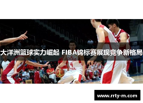 大洋洲篮球实力崛起 FIBA锦标赛展现竞争新格局