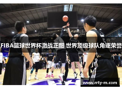 FIBA篮球世界杯激战正酣 世界顶级球队角逐荣誉