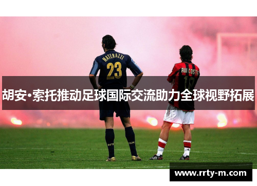 胡安·索托推动足球国际交流助力全球视野拓展